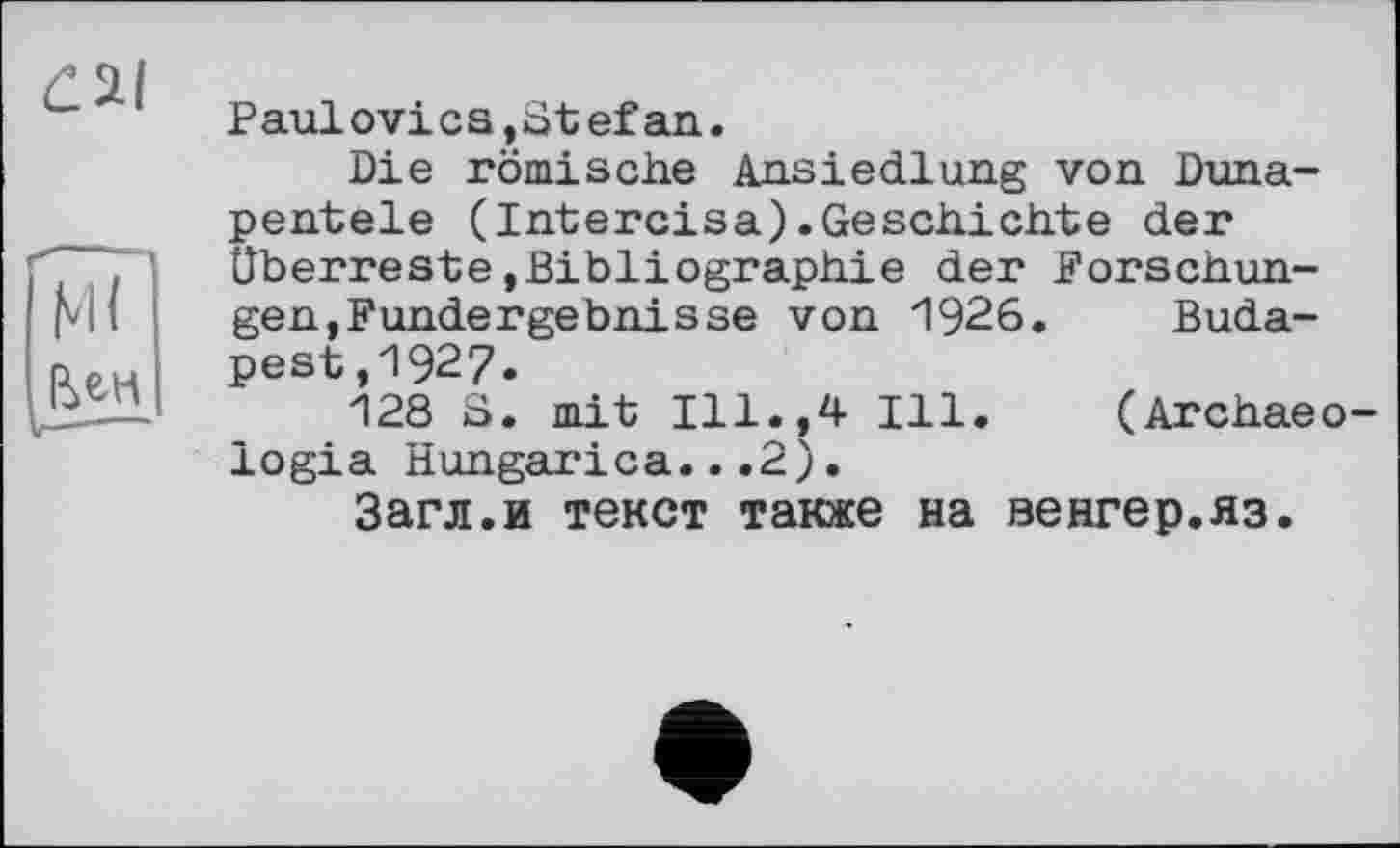 ﻿гаї
Ml
Paulо vi с s, 81 ef an.
Die römische Ansiedlung von Duna-pentele (Intercisa).Geschichte der Überreste,Bibliographie der Forschungen,Fundergebnisse von 1926. Budapest ,1927.
128 S. mit Ill.,4 Ill. (Archaeo-logia Hungarica...2).
Загл.и текст также на венгер.яз.